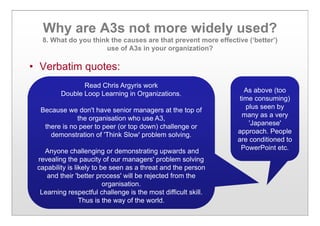 Why are A3s not more widely used?
8. What do you think the causes are that prevent more effective (‘better’)
use of A3s in your organization?
• Verbatim quotes:
As above (too
time consuming)
plus seen by
many as a very
'Japanese'
approach. People
are conditioned to
PowerPoint etc.
Read Chris Argyris work
Double Loop Learning in Organizations.
Because we don't have senior managers at the top of
the organisation who use A3,
there is no peer to peer (or top down) challenge or
demonstration of 'Think Slow' problem solving.
Anyone challenging or demonstrating upwards and
revealing the paucity of our managers' problem solving
capability is likely to be seen as a threat and the person
and their 'better process' will be rejected from the
organisation.
Learning respectful challenge is the most difficult skill.
Thus is the way of the world.
 