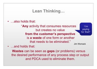 Lean Thinking…
• …also holds that:
“Any activity that consumes resources
but creates no value
from the customer’s perspective
is a waste of one form or another
that needs to be eliminated.”
• …and holds that:
Wastes can be seen as gaps (or problems) versus
the desired performance of any process step or output
and PDCA used to eliminate them.
Jim Womack
“I’m
paying
for that!”
 