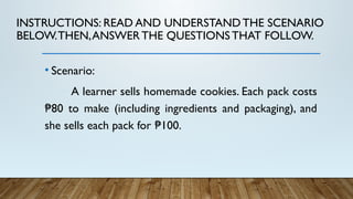INSTRUCTIONS: READ AND UNDERSTANDTHE SCENARIO
BELOW.THEN,ANSWERTHE QUESTIONS THAT FOLLOW.
• Scenario:
A learner sells homemade cookies. Each pack costs
80 to make (including ingredients and packaging), and
₱
she sells each pack for 100.
₱
 
