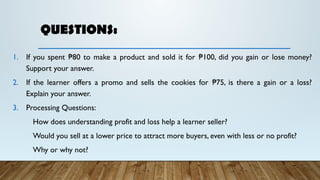 QUESTIONS:
1. If you spent 80 to make a product and sold it for 100, did you gain or lose money?
₱ ₱
Support your answer.
2. If the learner offers a promo and sells the cookies for 75, is there a gain or a loss?
₱
Explain your answer.
3. Processing Questions:
How does understanding profit and loss help a learner seller?
Would you sell at a lower price to attract more buyers, even with less or no profit?
Why or why not?
 