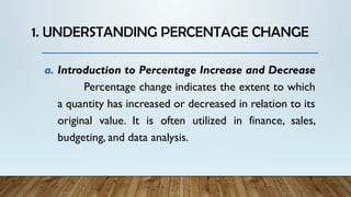 1. UNDERSTANDING PERCENTAGE CHANGE
a. Introduction to Percentage Increase and Decrease
Percentage change indicates the extent to which
a quantity has increased or decreased in relation to its
original value. It is often utilized in finance, sales,
budgeting, and data analysis.
 