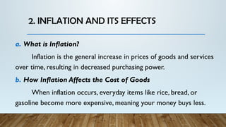 2. INFLATION AND ITS EFFECTS
a. What is Inflation?
Inflation is the general increase in prices of goods and services
over time, resulting in decreased purchasing power.
b. How Inflation Affects the Cost of Goods
When inflation occurs, everyday items like rice, bread, or
gasoline become more expensive, meaning your money buys less.
 