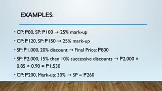 EXAMPLES:
• CP: 80, SP: 100 25% mark-up
₱ ₱ →
• CP: 120, SP: 150 25% mark-up
₱ ₱ →
• SP: 1,000, 20% discount Final Price: 800
₱ → ₱
• SP: 2,000, 15% then 10% successive discounts 2,000 ×
₱ → ₱
0.85 × 0.90 = 1,530
₱
• CP: 200, Mark-up: 30% SP = 260
₱ → ₱
 