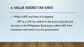 4. VALUE ADDED TAX (VAT)
a. What isVAT and How It Is Applied
VAT is a 12% tax added to the price of goods and
services in the Philippines. Businesses collectVAT from
customers and remit it to the government.
 