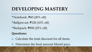 Notebook: 60 (20% off)
₱
Ballpen set: 120 (10% off)
₱
Backpack: 850 (25% off)
₱
Questions:
a. Calculate the total discount for all items.
b. Determine the final amount Mariel pays.
DEVELOPING MASTERY
 