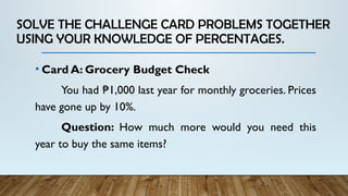 SOLVE THE CHALLENGE CARD PROBLEMS TOGETHER
USING YOUR KNOWLEDGE OF PERCENTAGES.
• Card A: Grocery Budget Check
You had 1,000 last year for monthly groceries. Prices
₱
have gone up by 10%.
Question: How much more would you need this
year to buy the same items?
 