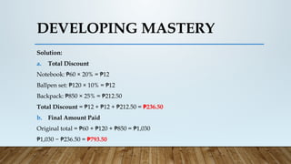 Solution:
a. Total Discount
Notebook: 60 × 20% = 12
₱ ₱
Ballpen set: 120 × 10% = 12
₱ ₱
Backpack: 850 × 25% = 212.50
₱ ₱
Total Discount = 12 + 12 + 212.50 =
₱ ₱ ₱ 236.50
₱
b. Final Amount Paid
Original total = 60 + 120 + 850 = 1,030
₱ ₱ ₱ ₱
₱1,030 − 236.50 =
₱ 793.50
₱
DEVELOPING MASTERY
 