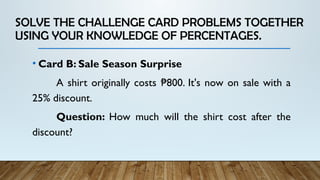 SOLVE THE CHALLENGE CARD PROBLEMS TOGETHER
USING YOUR KNOWLEDGE OF PERCENTAGES.
• Card B: Sale Season Surprise
A shirt originally costs 800. It's now on sale with a
₱
25% discount.
Question: How much will the shirt cost after the
discount?
 