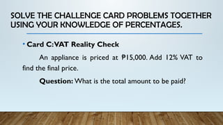 SOLVE THE CHALLENGE CARD PROBLEMS TOGETHER
USING YOUR KNOWLEDGE OF PERCENTAGES.
• Card C:VAT Reality Check
An appliance is priced at 15,000. Add 12% VAT to
₱
find the final price.
Question: What is the total amount to be paid?
 