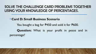 SOLVE THE CHALLENGE CARD PROBLEMS TOGETHER
USING YOUR KNOWLEDGE OF PERCENTAGES.
• Card D: Small Business Scenario
You bought a bag for 450 and sold it for 600.
₱ ₱
Question: What is your profit in pesos and in
percentage?
 