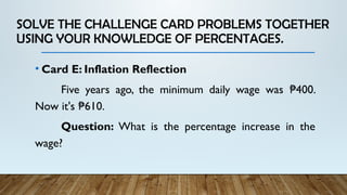 SOLVE THE CHALLENGE CARD PROBLEMS TOGETHER
USING YOUR KNOWLEDGE OF PERCENTAGES.
• Card E: Inflation Reflection
Five years ago, the minimum daily wage was 400.
₱
Now it's 610.
₱
Question: What is the percentage increase in the
wage?
 
