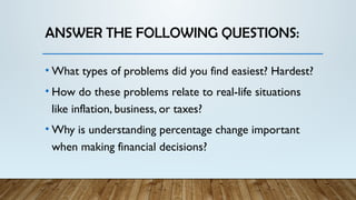 ANSWER THE FOLLOWING QUESTIONS:
• What types of problems did you find easiest? Hardest?
• How do these problems relate to real-life situations
like inflation, business, or taxes?
• Why is understanding percentage change important
when making financial decisions?
 