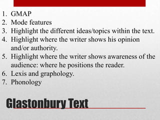 Glastonbury Text
1. GMAP
2. Mode features
3. Highlight the different ideas/topics within the text.
4. Highlight where the writer shows his opinion
and/or authority.
5. Highlight where the writer shows awareness of the
audience: where he positions the reader.
6. Lexis and graphology.
7. Phonology
 
