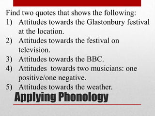 Applying Phonology
Find two quotes that shows the following:
1) Attitudes towards the Glastonbury festival
at the location.
2) Attitudes towards the festival on
television.
3) Attitudes towards the BBC.
4) Attitudes towards two musicians: one
positive/one negative.
5) Attitudes towards the weather.
 