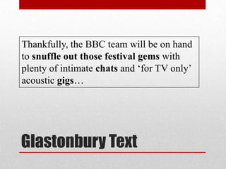Glastonbury Text
Thankfully, the BBC team will be on hand
to snuffle out those festival gems with
plenty of intimate chats and ‘for TV only’
acoustic gigs…
 