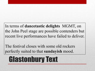 Glastonbury Text
In terms of dancetastic delights MGMT, on
the John Peel stage are possible contenders but
recent live performances have failed to deliver.
The festival closes with some old rockers
perfectly suited to that sundayish mood.
 