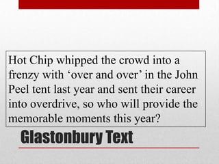 Glastonbury Text
Hot Chip whipped the crowd into a
frenzy with ‘over and over’ in the John
Peel tent last year and sent their career
into overdrive, so who will provide the
memorable moments this year?
 