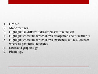 1. GMAP
2. Mode features
3. Highlight the different ideas/topics within the text.
4. Highlight where the writer shows his opinion and/or authority.
5. Highlight where the writer shows awareness of the audience:
where he positions the reader.
6. Lexis and graphology.
7. Phonology
 