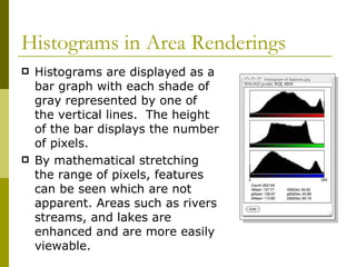 Histograms in Area Renderings
   Histograms are displayed as a
    bar graph with each shade of
    gray represented by one of
    the vertical lines. The height
    of the bar displays the number
    of pixels.
   By mathematical stretching
    the range of pixels, features
    can be seen which are not
    apparent. Areas such as rivers
    streams, and lakes are
    enhanced and are more easily
    viewable.
 