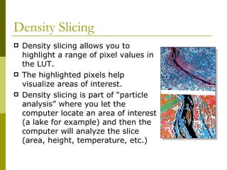 Density Slicing
   Density slicing allows you to
    highlight a range of pixel values in
    the LUT.
   The highlighted pixels help
    visualize areas of interest.
   Density slicing is part of “particle
    analysis” where you let the
    computer locate an area of interest
    (a lake for example) and then the
    computer will analyze the slice
    (area, height, temperature, etc.)
 