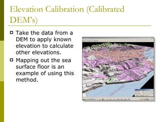 Elevation Calibration (Calibrated
DEM’s)
   Take the data from a
    DEM to apply known
    elevation to calculate
    other elevations.
   Mapping out the sea
    surface floor is an
    example of using this
    method.
 