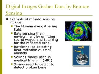 Digital Images Gather Data by Remote
Sensing
   Example of remote sensing
    include:
      The Human eye gathering
       light.
      Bats sensing their
       environment by emitting
       sound waves and listening
       for the reflected echo.
      Rattlesnakes detecting
       heat radiation of small
       animals
      Sounds waves used in
       medical Imaging (MRI)
      X-rays used to detect to
       detect broken bone
 