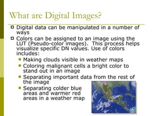 What are Digital Images?
   Digital data can be manipulated in a number of
    ways
   Colors can be assigned to an image using the
    LUT (Pseudo-color images). This process helps
    visualize specific DN values. Use of colors
    includes:
      Making clouds visible in weather maps
      Coloring malignant cells a bright color to
       stand out in an image
      Separating important data from the rest of
       the image
      Separating colder blue
       areas and warmer red
       areas in a weather map
 