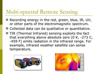 Multi-spectral Remote Sensing
   Recording energy in the red, green, blue, IR, UV,
    or other parts of the electromagnetic spectrum.
   Collected data can be qualitative or quantitative.
   TIR (Thermal Infrared) sensing exploits the fact
    that everything above absolute zero (0 K, -273 C,
    -459 F) emits radiation in the infrared range. For
    example, infrared weather satellite can sense
    temperature.
 