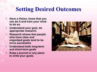 Setting Desired OutcomesHave a Vision, know that you can do it and train your mind to do so.Understand your goal, do appropriate research.Research shows that people who have clear and organized goals tend to be more successful.Understand both long-term and short-term goalsKeep a journal or any place to write your goals.