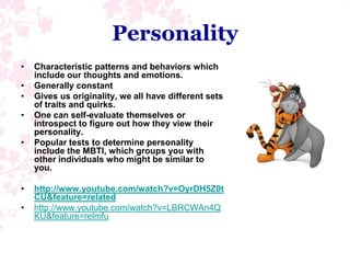 PersonalityCharacteristic patterns and behaviors which include our thoughts and emotions.Generally constantGives us originality, we all have different sets of traits and quirks.One can self-evaluate themselves or introspect to figure out how they view their personality.Popular tests to determine personality include the MBTI, which groups you with other individuals who might be similar to you.http://www.youtube.com/watch?v=OyrDH5Z0tCU&feature=relatedhttp://www.youtube.com/watch?v=LBRCWAn4QKU&feature=relmfu
