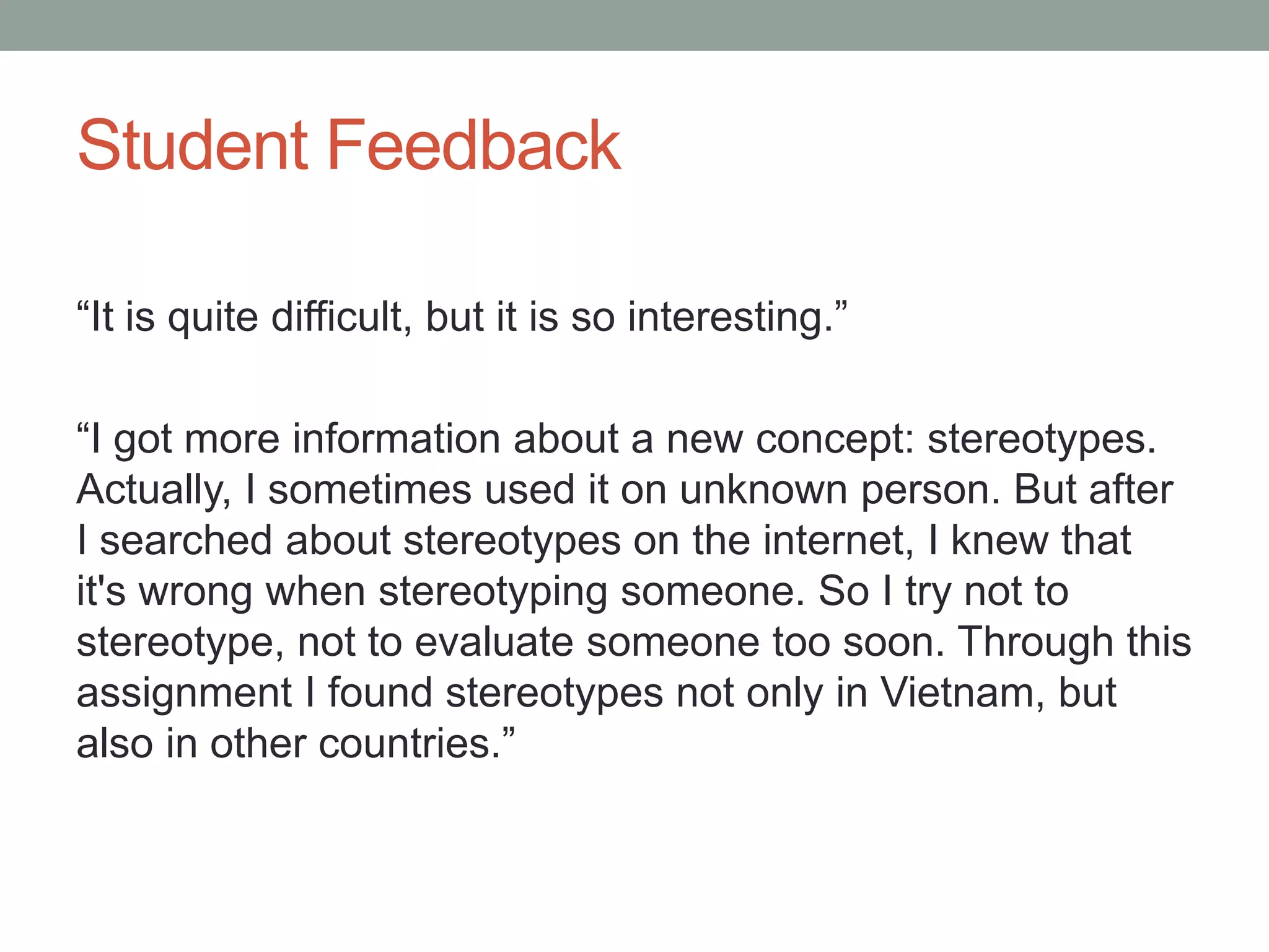 Student Feedback
“It is quite difficult, but it is so interesting.”
“I got more information about a new concept: stereotypes.
Actually, I sometimes used it on unknown person. But after
I searched about stereotypes on the internet, I knew that
it's wrong when stereotyping someone. So I try not to
stereotype, not to evaluate someone too soon. Through this
assignment I found stereotypes not only in Vietnam, but
also in other countries.”
 
