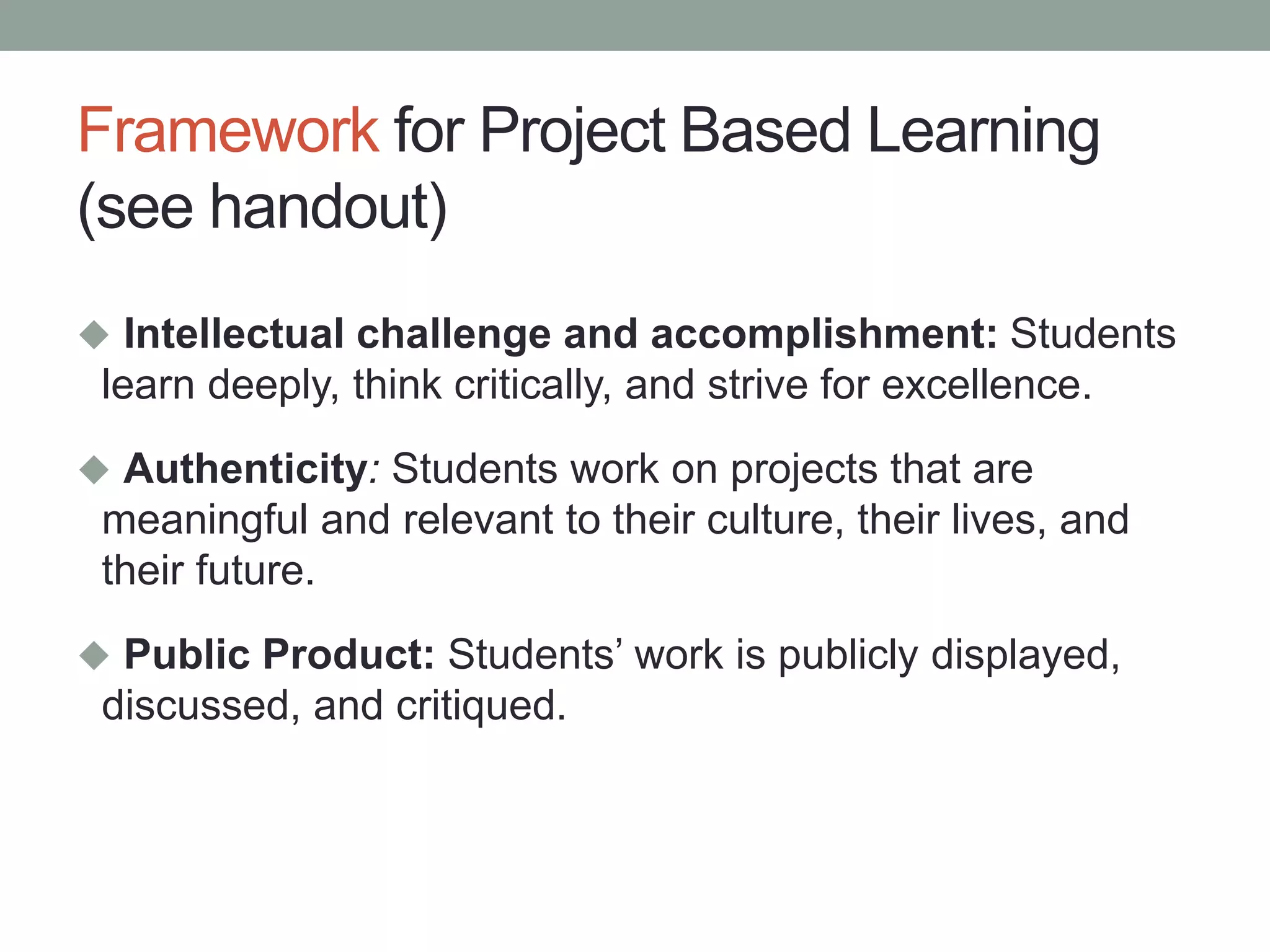 Framework for Project Based Learning
(see handout)
 Intellectual challenge and accomplishment: Students
learn deeply, think critically, and strive for excellence.
 Authenticity: Students work on projects that are
meaningful and relevant to their culture, their lives, and
their future.
 Public Product: Students’ work is publicly displayed,
discussed, and critiqued.
 