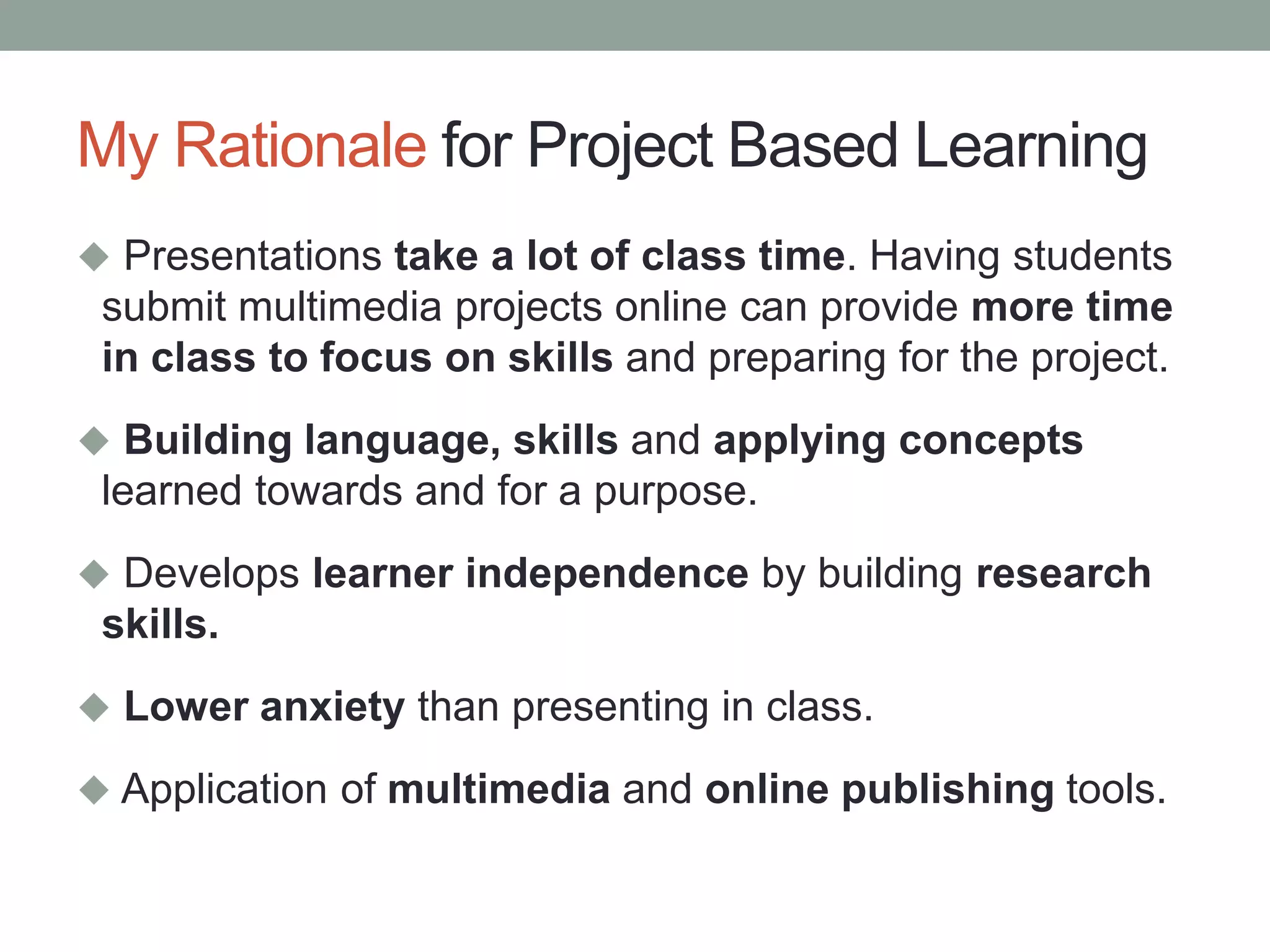 My Rationale for Project Based Learning
 Presentations take a lot of class time. Having students
submit multimedia projects online can provide more time
in class to focus on skills and preparing for the project.
 Building language, skills and applying concepts
learned towards and for a purpose.
 Develops learner independence by building research
skills.
 Lower anxiety than presenting in class.
 Application of multimedia and online publishing tools.
 