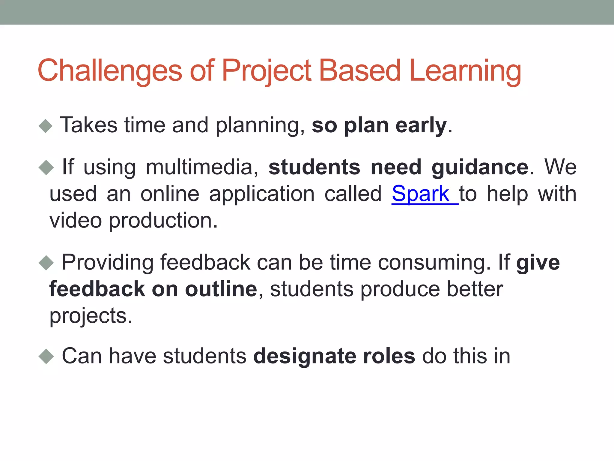 Challenges of Project Based Learning
 Takes time and planning, so plan early.
 If using multimedia, students need guidance. We
used an online application called Spark to help with
video production.
 Providing feedback can be time consuming. If give
feedback on outline, students produce better
projects.
 Can have students designate roles do this in
 