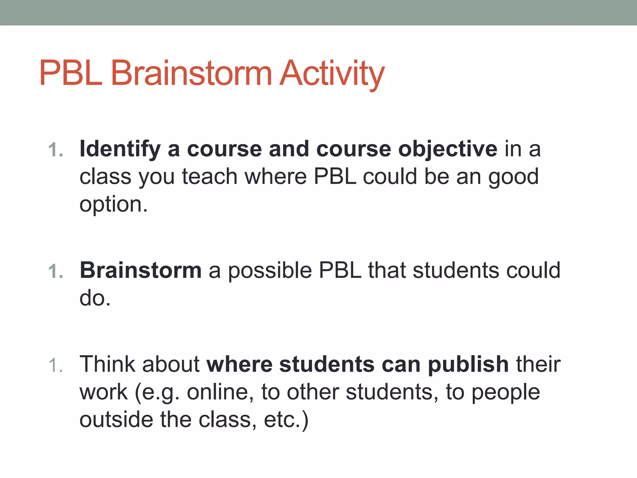 PBL Brainstorm Activity
1. Identify a course and course objective in a
class you teach where PBL could be an good
option.
1. Brainstorm a possible PBL that students could
do.
1. Think about where students can publish their
work (e.g. online, to other students, to people
outside the class, etc.)
 