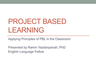 PROJECT BASED
LEARNING
Applying Principles of PBL in the Classroom
Presented by Ramin Yazdanpanah, PhD
English Language Fellow
 