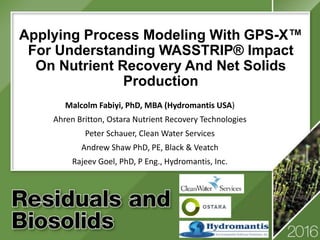 Applying Process Modeling With GPS-X™
For Understanding WASSTRIP® Impact
On Nutrient Recovery And Net Solids
Production
Malcolm Fabiyi, PhD, MBA (Hydromantis USA)
Ahren Britton, Ostara Nutrient Recovery Technologies
Peter Schauer, Clean Water Services
Andrew Shaw PhD, PE, Black & Veatch
Rajeev Goel, PhD, P Eng., Hydromantis, Inc.
 