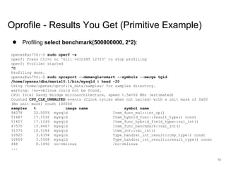 www.percona.com
Oprofile - Results You Get (Primitive Example)
● Profiling select benchmark(500000000, 2*2):
openxs@ao756:~$ sudo operf -s
operf: Press Ctl-c or 'kill -SIGINT 12723' to stop profiling
operf: Profiler started
^C
Profiling done.
openxs@ao756:~$ sudo opreport --demangle=smart --symbols --merge tgid
/home/openxs/dbs/maria10.1/bin/mysqld | head -20
Using /home/openxs/oprofile_data/samples/ for samples directory.
warning: /no-vmlinux could not be found.
CPU: Intel Sandy Bridge microarchitecture, speed 1.5e+06 MHz (estimated)
Counted CPU_CLK_UNHALTED events (Clock cycles when not halted) with a unit mask of 0x00
(No unit mask) count 100000
samples % image name symbol name
96078 32.0059 mysqld Item_func_mul::int_op()
51487 17.1516 mysqld Item_hybrid_func::result_type() const
51407 17.1249 mysqld Item_func_hybrid_field_type::val_int()
47570 15.8467 mysqld Item_func_benchmark::val_int()
31575 10.5184 mysqld Item_int::val_int()
10925 3.6394 mysqld Type_handler_int_result::cmp_type() const
10659 3.5508 mysqld Type_handler_int_result::result_type() const
448 0.1492 no-vmlinux /no-vmlinux
...
10
 