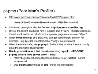 www.percona.com
pt-pmp (Poor Man’s Profiler)
● http://www.percona.com/doc/percona-toolkit/2.2/pt-pmp.html
pt-pmp [-i 1] [-s 0] [-b mysqld] [-p pidofmysqld] [-l 0] [-k file] [--version]
● It is based on original idea by Domas, http://poormansprofiler.org/
● One of the recent examples how it is used: Bug #78277 - InnoDB deadlock,
thread stuck on kernel calls from transparent page compression, “Open”
● When mysqld hangs or is slow, you can get some insight quickly: for
example, Bug #75028 (HandlerSocket “hangs” on shutdown)
● When there are stalls, use pt-pmp to find out why (or what threads mostly
do at the moment): Bug #69810
● Use in production as a last resort (may hang mysqld, --SIGCONT)
● pt-pmp surely slows server down :) Hints:
○ https://bugs.launchpad.net/percona-toolkit/+bug/1320168 - partial
workaround
○ Use quickstack instead of gdb (check this discussion)
11
 