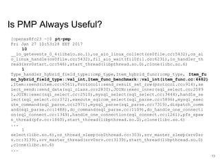 www.percona.com
Is PMP Always Useful?
[openxs@fc23 ~]$ pt-pmp
Fri Jan 27 10:53:28 EET 2017
10
__io_getevents_0_4(libaio.so.1),os_aio_linux_collect(os0file.cc:5432),os_ai
o_linux_handle(os0file.cc:5432),fil_aio_wait(fil0fil.cc:6231),io_handler_th
read(srv0start.cc:546),start_thread(libpthread.so.0),clone(libc.so.6)
1
Type_handler_hybrid_field_type::cmp_type,Item_hybrid_func::cmp_type, Item_fu
nc_hybrid_field_type::val_int,Item_func_benchmark::val_int(item_func.cc:4482)
,Item::send(item.cc:6561),Protocol::send_result_set_row(protocol.cc:914),se
lect_send::send_data(sql_class.cc:2830),JOIN::exec_inner(sql_select.cc:2589
),JOIN::exec(sql_select.cc:2510),mysql_select(sql_select.cc:3444),handle_se
lect(sql_select.cc:372),execute_sqlcom_select(sql_parse.cc:5896),mysql_exec
ute_command(sql_parse.cc:2971),mysql_parse(sql_parse.cc:7319),dispatch_comm
and(sql_parse.cc:1488),do_command(sql_parse.cc:1109),do_handle_one_connecti
on(sql_connect.cc:1349),handle_one_connection(sql_connect.cc:1261),pfs_spaw
n_thread(pfs.cc:1860),start_thread(libpthread.so.0),clone(libc.so.6)
...
1
select(libc.so.6),os_thread_sleep(os0thread.cc:303),srv_master_sleep(srv0sr
v.cc:3139),srv_master_thread(srv0srv.cc:3139),start_thread(libpthread.so.0)
,clone(libc.so.6)
...
13
 