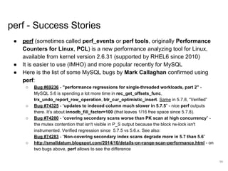www.percona.com
perf - Success Stories
● perf (sometimes called perf_events or perf tools, originally Performance
Counters for Linux, PCL) is a new performance analyzing tool for Linux,
available from kernel version 2.6.31 (supported by RHEL6 since 2010)
● It is easier to use (IMHO) and more popular recently for MySQL
● Here is the list of some MySQL bugs by Mark Callaghan confirmed using
perf:
○ Bug #69236 - "performance regressions for single-threaded workloads, part 2" -
MySQL 5.6 is spending a lot more time in rec_get_offsets_func,
trx_undo_report_row_operation, btr_cur_optimistic_insert. Same in 5.7.8, “Verified”
○ Bug #74325 - “updates to indexed column much slower in 5.7.5” - nice perf outputs
there. It’s about innodb_fill_factor=100 (that leaves 1/16 free space since 5.7.8).
○ Bug #74280 - “covering secondary scans worse than PK scan at high concurrency” -
the mutex contention that isn't visible in P_S output because the block rw-lock isn't
instrumented. Verified regression since 5.7.5 vs 5.6.x. See also:
Bug #74283 - “Non-covering secondary index scans degrade more in 5.7 than 5.6”
○ http://smalldatum.blogspot.com/2014/10/details-on-range-scan-performance.html - on
two bugs above, perf allows to see the difference
14
 