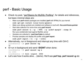 www.percona.com
perf - Basic Usage
● Check my post, “perf Basics for MySQL Profiling”, for details and references,
but basic minimal steps are:
○ Make sure perf-related packages are installed (perf with RPMs) for your kernel:
sudo apt-get install linux-tools-generic
○ Make sure debug symbols are installed and software is built with -fno-omit-frame-pointer
○ Start data collection for some time using perf record:
sudo perf record -a [-g] [-F99] [-p `pidof mysqld`] sleep 30
Run your problematic load against MySQL server
○ Samples are collected in `pwd`/perf.data by default
○ Process samples and display the profile using perf report:
sudo perf report [-n] [-g] --stdio
● Alternatively, run in foreground and interrupt any time with Ctrl-C:
[root@centos ~]# perf record -ag
^C
● Or run in background and send -SIGINT when done:
[root@centos ~]# perf record -ag &
[1] 2353
[root@centos ~]# kill -sigint 2353
● Let’s see how it works alive… (demo). We’ll see perf top, perf record -g etc
15
 