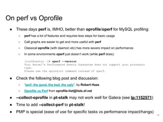 www.percona.com
On perf vs Oprofile
● These days perf is, IMHO, better than oprofile/operf for MySQL profiling:
○ perf has a lot of features and requires less steps for basic usage
○ Call graphs are easier to get and more useful with perf
○ Classical oprofile (with daemon etc) has more severe impact on performance
○ In some environments operf just doesn’t work (while perf does):
[root@centos ~]# operf --version
Your kernel's Performance Events Subsystem does not support your processor
type.
Please use the opcontrol command instead of operf.
● Check the following blog post and discussion:
○ “perf: the good, the bad, the ugly”, by Robert Haas
○ Oprofile vs Perf from oprofile-list@lists.sf.net
● --collect-oprofile in pt-stalk may not work well for Galera (see lp:1152571)
● Time to add --collect-perf to pt-stalk!
● PMP is special (ease of use for specific tasks vs performance impact/hangs)
17
 
