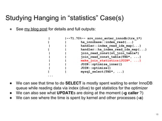 www.percona.com
Studying Hanging in “statistics” Case(s)
● See my blog post for details and full outputs:
| |--71.70%-- srv_conc_enter_innodb(trx_t*)
| | ha_innobase::index_read(...)
| | handler::index_read_idx_map(...)
| | handler::ha_index_read_idx_map(...)
| | join_read_const(st_join_table*)
| | join_read_const_table(THD*, ...)
| | make_join_statistics(JOIN*, ...)
| | JOIN::optimize_inner()
| | JOIN::optimize()
| | mysql_select(THD*, ...)
...
● We can see that time to do SELECT is mostly spent waiting to enter InnoDB
queue while reading data via index (dive) to get statistics for the optimizer
● We can also see what UPDATEs are doing at the moment (-g caller ?)
● We can see where the time is spent by kernel and other processes (-a)
18
 