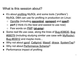 www.percona.com
What is this session about?
● It’s about profiling MySQL and some tools (“profilers”)
MySQL DBA can use for profiling in production on Linux:
○ Oprofile (including opcontrol, opreport and operf)
○ perf (I think it’s the best and easiest to use now)
○ Few words on PMP (pt-pmp)
● Some real life use case, along the lines of Bug #39630, Bug
#68079 (including studying similar use case with MyRocks),
Bug #83912 and maybe more...
● Why not about gprof, Callgrind, Massif, dtrace, SystemTap?
● Why not about Performance Schema?
● Performance impact of profiling
3
 