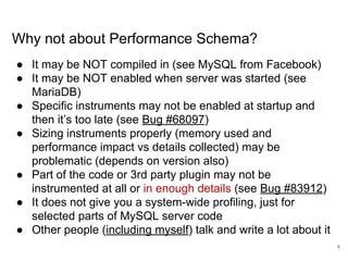 www.percona.com
Why not about Performance Schema?
● It may be NOT compiled in (see MySQL from Facebook)
● It may be NOT enabled when server was started (see
MariaDB)
● Specific instruments may not be enabled at startup and
then it’s too late (see Bug #68097)
● Sizing instruments properly (memory used and
performance impact vs details collected) may be
problematic (depends on version also)
● Part of the code or 3rd party plugin may not be
instrumented at all or in enough details (see Bug #83912)
● It does not give you a system-wide profiling, just for
selected parts of MySQL server code
● Other people (including myself) talk and write a lot about it
4
 
