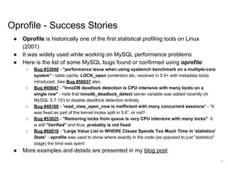 www.percona.com
Oprofile - Success Stories
● Oprofile is historically one of the first statistical profiling tools on Linux
(2001)
● It was widely used while working on MySQL performance problems
● Here is the list of some MySQL bugs found or confirmed using oprofile:
○ Bug #33948 - "performance issue when using sysbench benchmark on a multiple-core
system" - table cache, LOCK_open contention etc, resolved in 5.5+ with metadata locks
introduced. See Bug #58037 also.
○ Bug #49047 - "InnoDB deadlock detection is CPU intensive with many locks on a
single row" - note that innodb_deadlock_detect server variable was added recently (in
MySQL 5.7.15!) to disable deadlock detection entirely.
○ Bug #49169 - "read_view_open_now is inefficient with many concurrent sessions" - “It
was fixed as part of the kernel mutex split in 5.6”, or not?
○ Bug #53825 - "Removing locks from queue is very CPU intensive with many locks". It
is still "Verified" and thus, probably is not fixed.
○ Bug #68818 - "Large Value List in WHERE Clause Spends Too Much Time in 'statistics'
State" - oprofile was used to show where exactly in the code (as opposed to just "statistics"
stage) the time was spent
● More examples and details are presented in my blog post
7
 