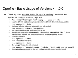 www.percona.com
Oprofile - Basic Usage of Versions < 1.0.0
● Check my post, “Oprofile Basics for MySQL Profiling”, for details and
references, but basic minimal steps are:
○ Make sure oprofile package is installed: dpkg -l | grep oprofile
○ Load the OProfile module if required and make the OProfile driver interface available:
sudo opcontrol --init
○ Start data collection (daemon is started if was not running):
sudo opcontrol --start --no-vmlinux
○ Run your problematic load against MySQL server
○ Samples are collected in --session-dir (if it was set), or `pwd`/oprofile_data, or, if that
directory does not exist, the standard session-dir of /var/lib/oprofile is used
○ Stop data collection:
sudo opcontrol --stop
○ Flush collected daemon data:
sudo opcontrol --dump
○ Run opreport to see the data collected:
sudo opreport --demangle=smart --symbols --merge tgid path_to_mysqld
○ Check pt-stalk source code for the way --collect-oprofile option is implemented
8
 