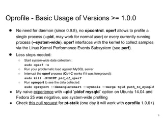 www.percona.com
Oprofile - Basic Usage of Versions >= 1.0.0
● No need for daemon (since 0.9.8), no opcontrol. operf allows to profile a
single process (--pid, may work for normal user) or every currently running
process (--system-wide). operf interfaces with the kernel to collect samples
via the Linux Kernel Performance Events Subsystem (see perf).
● Less steps needed:
○ Start system-wide data collection :
sudo operf -s
○ Run your problematic load against MySQL server
○ Interrupt the operf process (Ctrl-C works if it was foreground):
sudo kill -SIGINT pid_of_operf
○ Run opreport to see the data collected:
sudo opreport --demangle=smart --symbols --merge tgid path_to_mysqld
● My naive experience with --pid `pidof mysqld` option on Ubuntu 14.04 and
Fedora 25 was negative, use system-wide profiling
● Check this pull request for pt-stalk (one day it will work with oprofile 1.0.0+)
9
 