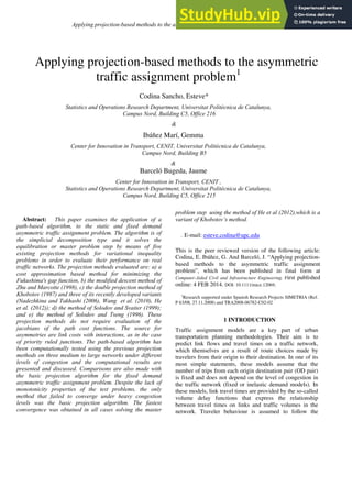 Applying projection-based methods to the asymmetric traffic assignment problem 1
Applying projection-based methods to the asymmetric
traffic assignment problem1
Codina Sancho, Esteve*
Statistics and Operations Research Department, Universitat Politècnica de Catalunya,
Campus Nord, Building C5, Office 216
&
Ibáñez Marí, Gemma
Center for Innovation in Transport, CENIT, Universitat Politècnica de Catalunya,
Campus Nord, Building B5
&
Barceló Bugeda, Jaume
Center for Innovation in Transport, CENIT ,
Statistics and Operations Research Department, Universitat Politècnica de Catalunya,
Campus Nord, Building C5, Office 215
Abstract: This paper examines the application of a
path-based algorithm, to the static and fixed demand
asymmetric traffic assignment problem. The algorithm is of
the simplicial decomposition type and it solves the
equilibration or master problem step by means of five
existing projection methods for variational inequality
problems in order to evaluate their performance on real
traffic networks. The projection methods evaluated are: a) a
cost approximation based method for minimizing the
Fukushima's gap function, b) the modified descent method of
Zhu and Marcotte (1998), c) the double projection method of
Khobotov (1987) and three of its recently developed variants
(Nadezhkina and Takhashi (2006), Wang et al. (2010), He
et al. (2012)); d) the method of Solodov and Svaiter (1999);
and e) the method of Solodov and Tseng (1996). These
projection methods do not require evaluation of the
jacobians of the path cost functions. The source for
asymmetries are link costs with interactions, as in the case
of priority ruled junctions. The path-based algorithm has
been computationally tested using the previous projection
methods on three medium to large networks under different
levels of congestion and the computational results are
presented and discussed. Comparisons are also made with
the basic projection algorithm for the fixed demand
asymmetric traffic assignment problem. Despite the lack of
monotonicity properties of the test problems, the only
method that failed to converge under heavy congestion
levels was the basic projection algorithm. The fastest
convergence was obtained in all cases solving the master
problem step using the method of He et al (2012),which is a
variant of Khobotov’s method.
. E-mail: esteve.codina@upc.edu
This is the peer reviewed version of the following article:
Codina, E. Ibáñez, G. And Barceló, J. “Applying projection-
based methods to the asymmetric traffic assignment
problem”, which has been published in final form at
Computer-Aided Civil and Infrastructure Engineering. First published
online: 4 FEB 2014. DOI: 10.1111/mice.12069.
1
Research supported under Spanish Research Projects SIMETRIA (Ref.
P 63/08, 27.11.2008) and TRA2008-06782-C02-02
1 INTRODUCTION
Traffic assignment models are a key part of urban
transportation planning methodologies. Their aim is to
predict link flows and travel times on a traffic network,
which themselves are a result of route choices made by
travelers from their origin to their destination. In one of its
most simple statements, these models assume that the
number of trips from each origin destination pair (OD pair)
is fixed and does not depend on the level of congestion in
the traffic network (fixed or inelastic demand models). In
these models, link travel times are provided by the so-called
volume delay functions that express the relationship
between travel times on links and traffic volumes in the
network. Traveler behaviour is assumed to follow the
 